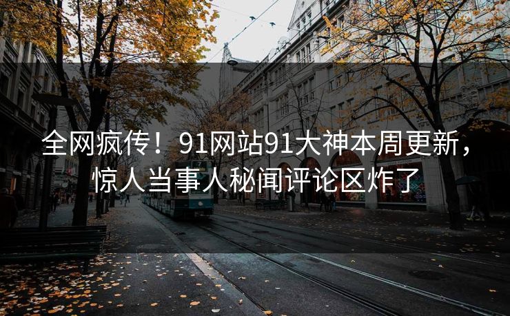全网疯传！91网站91大神本周更新，惊人当事人秘闻评论区炸了