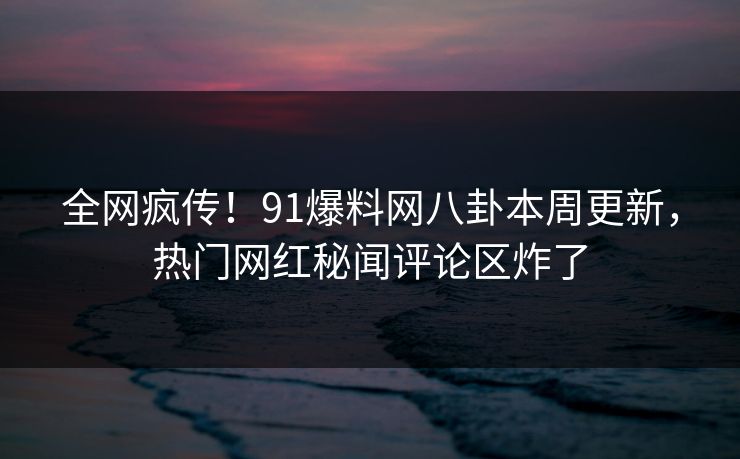 全网疯传！91爆料网八卦本周更新，热门网红秘闻评论区炸了