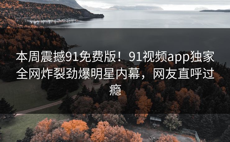 本周震撼91免费版！91视频app独家全网炸裂劲爆明星内幕，网友直呼过瘾