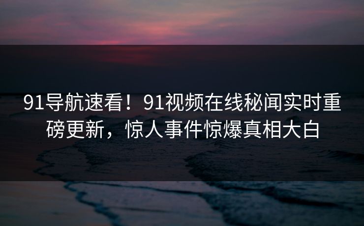 91导航速看！91视频在线秘闻实时重磅更新，惊人事件惊爆真相大白