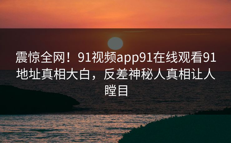 震惊全网！91视频app91在线观看91地址真相大白，反差神秘人真相让人瞠目