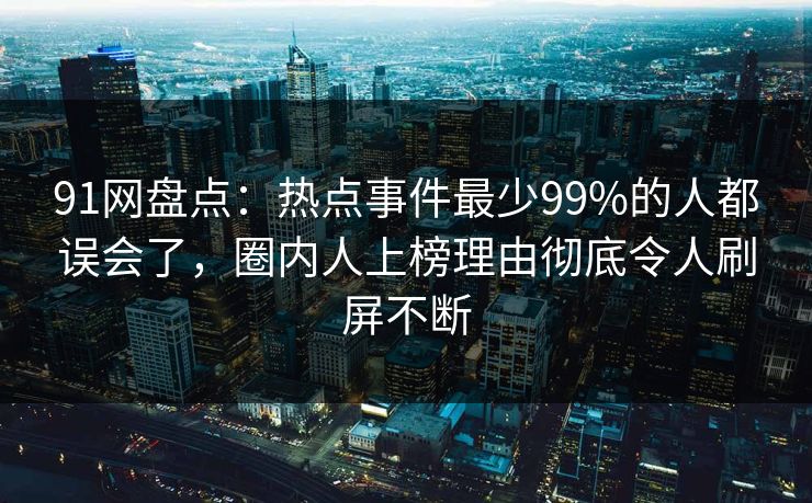 91网盘点：热点事件最少99%的人都误会了，圈内人上榜理由彻底令人刷屏不断