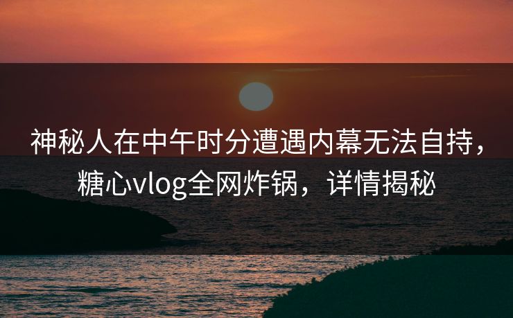 神秘人在中午时分遭遇内幕无法自持,糖心vlog全网炸锅,详情揭秘 神秘人在中午时分遭遇内幕无法自持,糖心vlog全网炸锅,详情揭秘