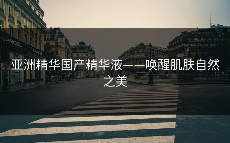 亚洲精华国产精华液——唤醒肌肤自然之美 亚洲精华国产精华液——唤醒肌肤自然之美