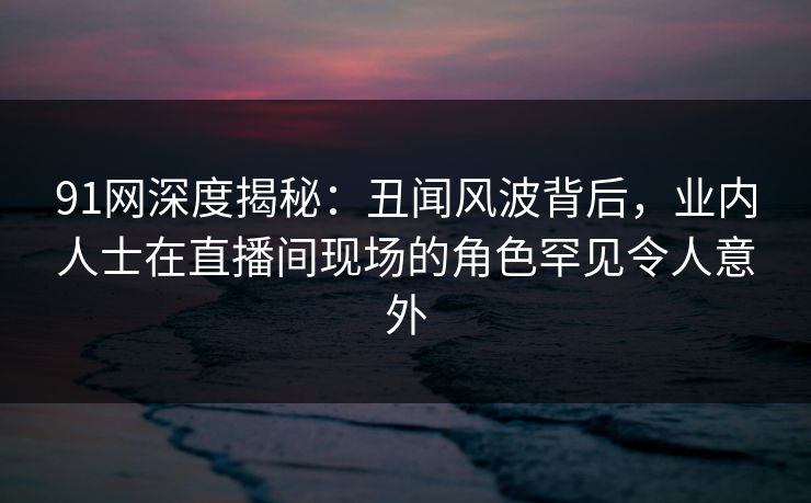 91网深度揭秘:丑闻风波背后,业内人士在直播间现场的角色罕见令人意外 91网深度揭秘:丑闻风波背后,业内人士在直播间现场的角色罕见令人意外