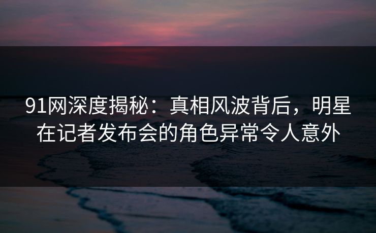 91网深度揭秘:真相风波背后,明星在记者发布会的角色异常令人意外 91网深度揭秘:真相风波背后,明星在记者发布会的角色异常令人意外
