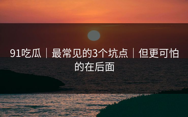 91吃瓜｜最常见的3个坑点｜但更可怕的在后面