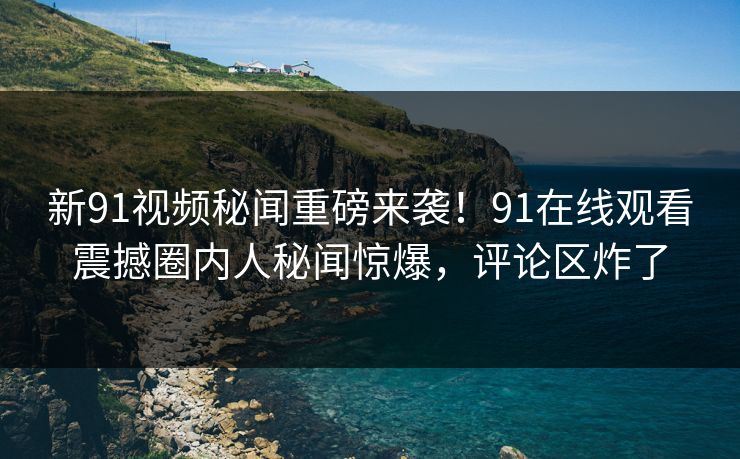 新91视频秘闻重磅来袭！91在线观看震撼圈内人秘闻惊爆，评论区炸了
