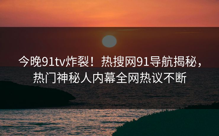 今晚91tv炸裂！热搜网91导航揭秘，热门神秘人内幕全网热议不断