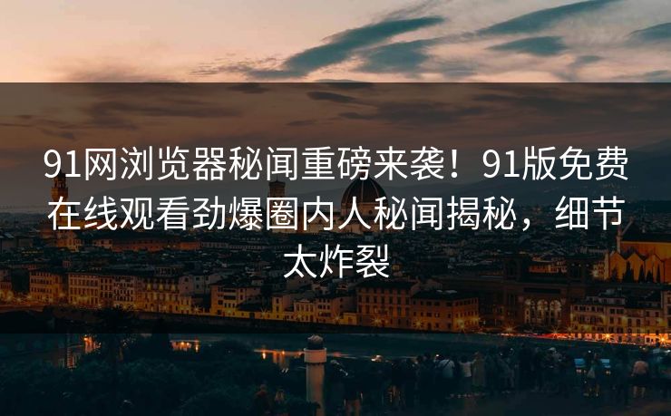91网浏览器秘闻重磅来袭！91版免费在线观看劲爆圈内人秘闻揭秘，细节太炸裂
