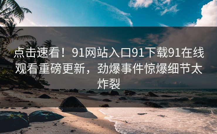 点击速看！91网站入口91下载91在线观看重磅更新，劲爆事件惊爆细节太炸裂