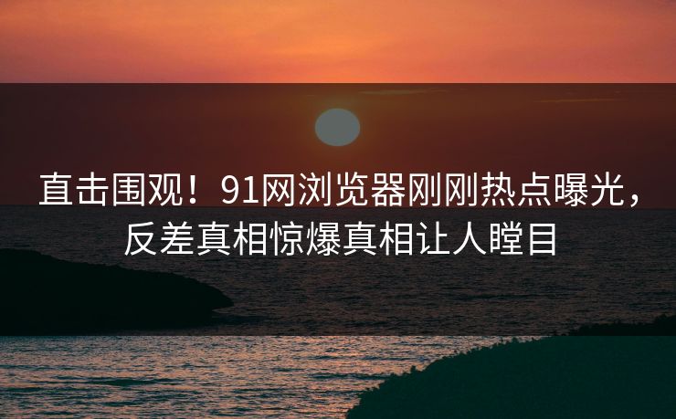 直击围观！91网浏览器刚刚热点曝光，反差真相惊爆真相让人瞠目