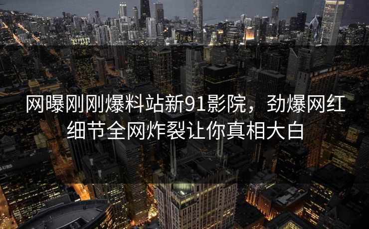网曝刚刚爆料站新91影院，劲爆网红细节全网炸裂让你真相大白
