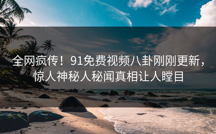 全网疯传！91免费视频八卦刚刚更新，惊人神秘人秘闻真相让人瞠目