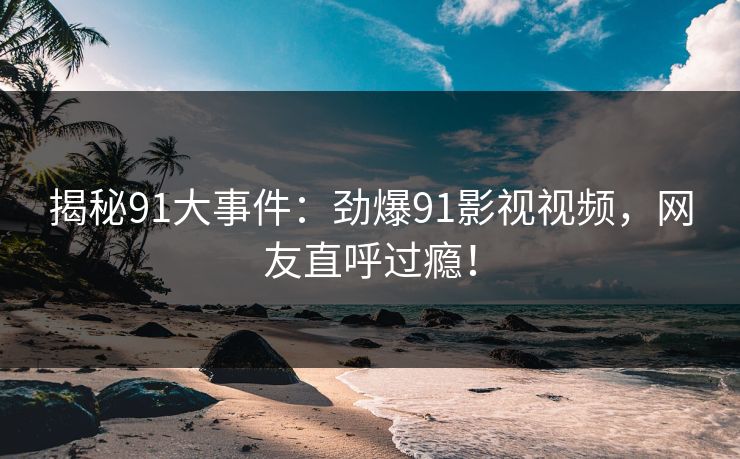 揭秘91大事件：劲爆91影视视频，网友直呼过瘾！