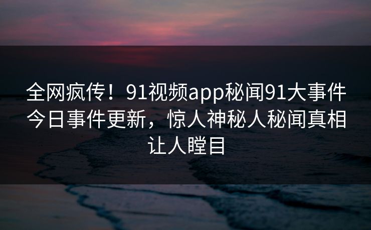 全网疯传！91视频app秘闻91大事件今日事件更新，惊人神秘人秘闻真相让人瞠目