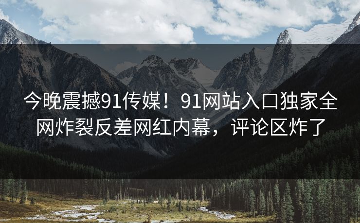 今晚震撼91传媒！91网站入口独家全网炸裂反差网红内幕，评论区炸了