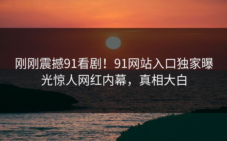 刚刚震撼91看剧！91网站入口独家曝光惊人网红内幕，真相大白