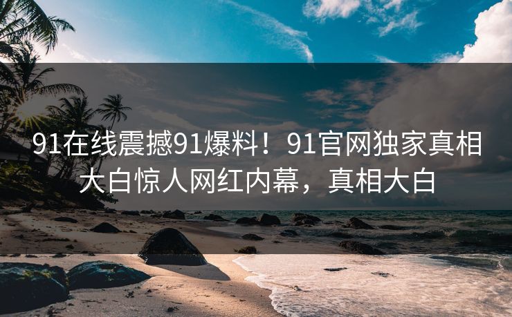 91在线震撼91爆料！91官网独家真相大白惊人网红内幕，真相大白