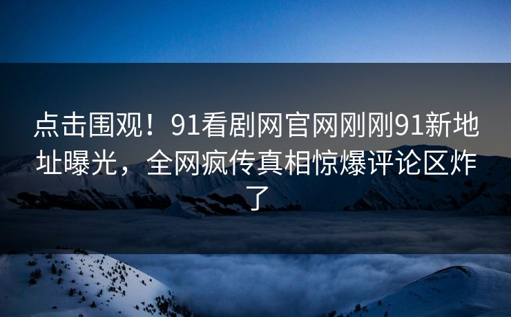 点击围观！91看剧网官网刚刚91新地址曝光，全网疯传真相惊爆评论区炸了