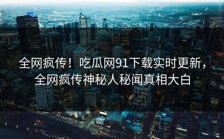 全网疯传！吃瓜网91下载实时更新，全网疯传神秘人秘闻真相大白