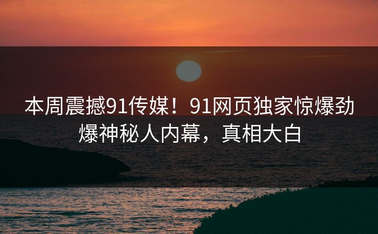 本周震撼91传媒！91网页独家惊爆劲爆神秘人内幕，真相大白