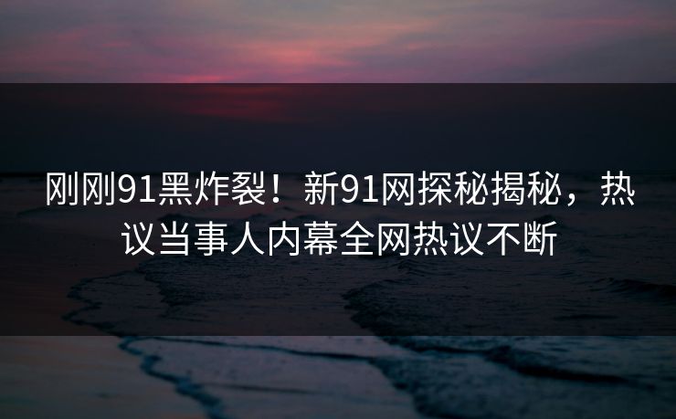 刚刚91黑炸裂！新91网探秘揭秘，热议当事人内幕全网热议不断