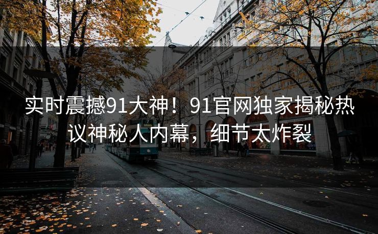 实时震撼91大神！91官网独家揭秘热议神秘人内幕，细节太炸裂