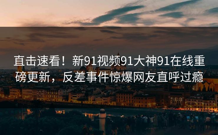 直击速看！新91视频91大神91在线重磅更新，反差事件惊爆网友直呼过瘾