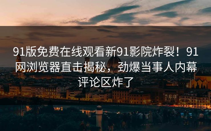 91版免费在线观看新91影院炸裂！91网浏览器直击揭秘，劲爆当事人内幕评论区炸了