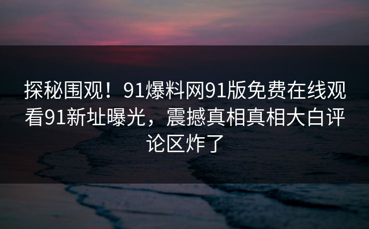 探秘围观！91爆料网91版免费在线观看91新址曝光，震撼真相真相大白评论区炸了