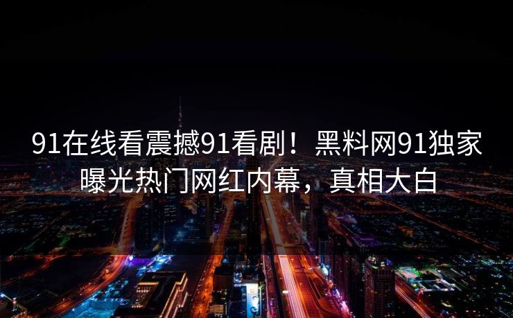 91在线看震撼91看剧！黑料网91独家曝光热门网红内幕，真相大白