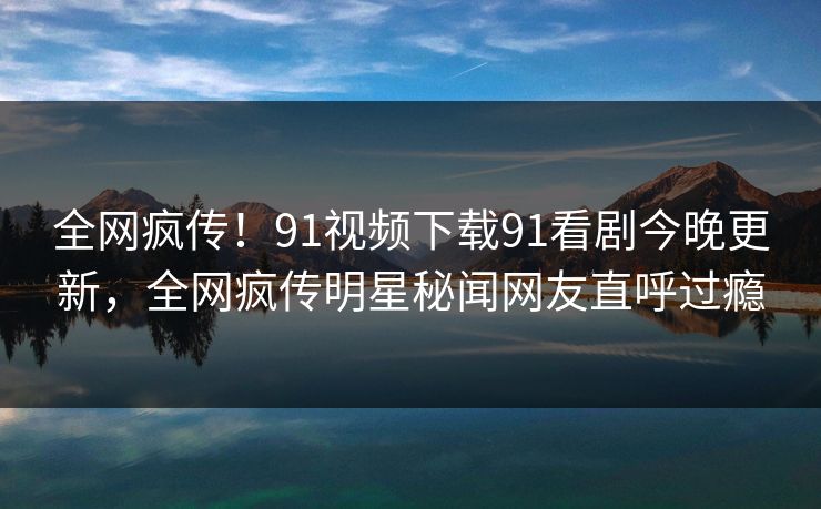 全网疯传！91视频下载91看剧今晚更新，全网疯传明星秘闻网友直呼过瘾