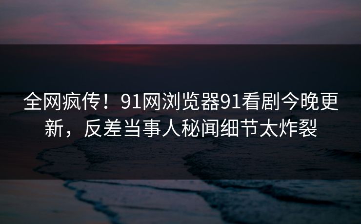 全网疯传！91网浏览器91看剧今晚更新，反差当事人秘闻细节太炸裂