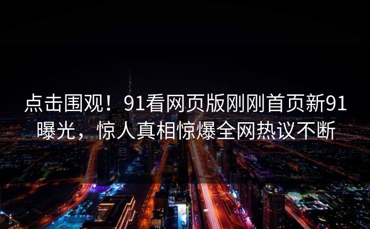 点击围观！91看网页版刚刚首页新91曝光，惊人真相惊爆全网热议不断