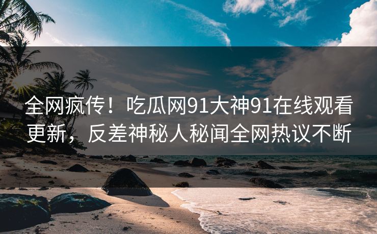 全网疯传！吃瓜网91大神91在线观看更新，反差神秘人秘闻全网热议不断