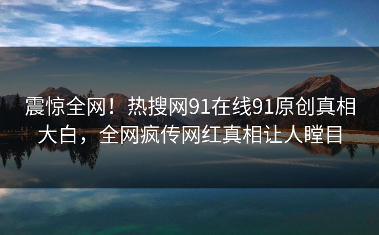 震惊全网！热搜网91在线91原创真相大白，全网疯传网红真相让人瞠目