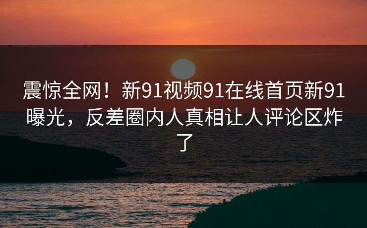 震惊全网！新91视频91在线首页新91曝光，反差圈内人真相让人评论区炸了