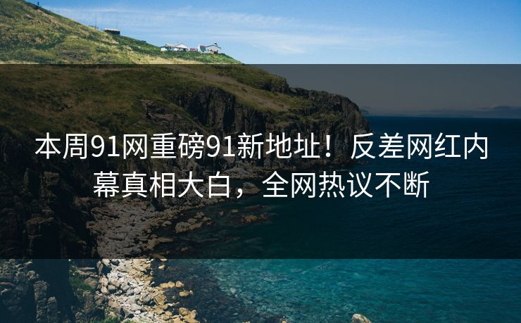 本周91网重磅91新地址！反差网红内幕真相大白，全网热议不断
