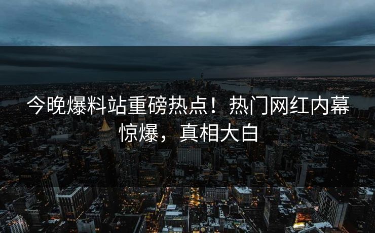 今晚爆料站重磅热点！热门网红内幕惊爆，真相大白