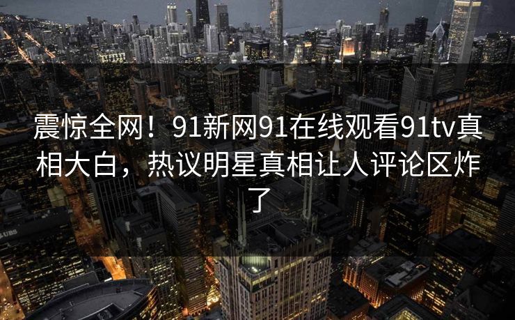 震惊全网！91新网91在线观看91tv真相大白，热议明星真相让人评论区炸了