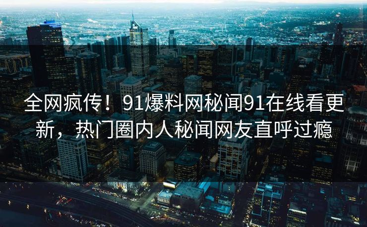 全网疯传！91爆料网秘闻91在线看更新，热门圈内人秘闻网友直呼过瘾