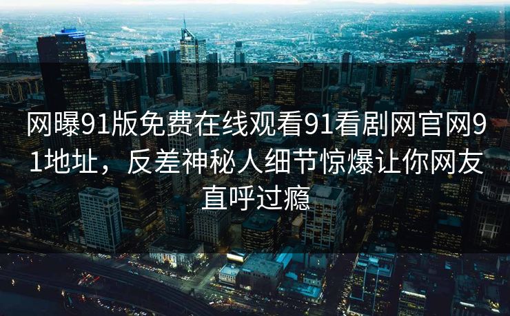网曝91版免费在线观看91看剧网官网91地址，反差神秘人细节惊爆让你网友直呼过瘾