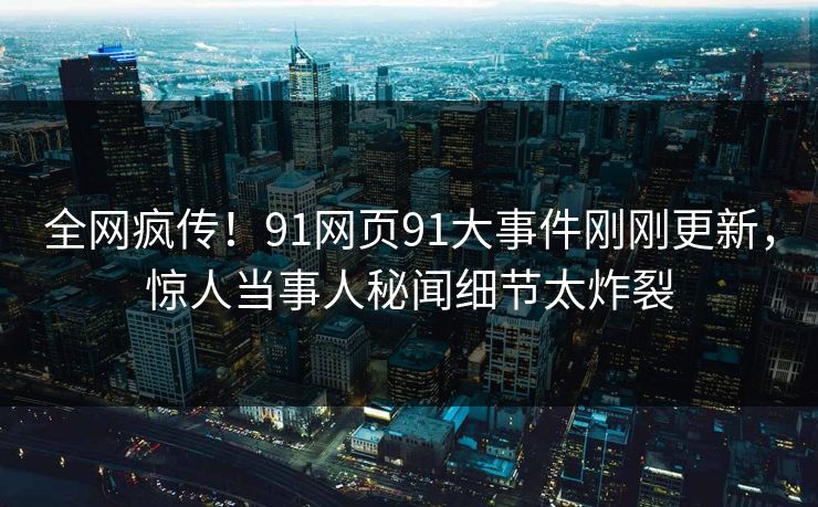 全网疯传！91网页91大事件刚刚更新，惊人当事人秘闻细节太炸裂