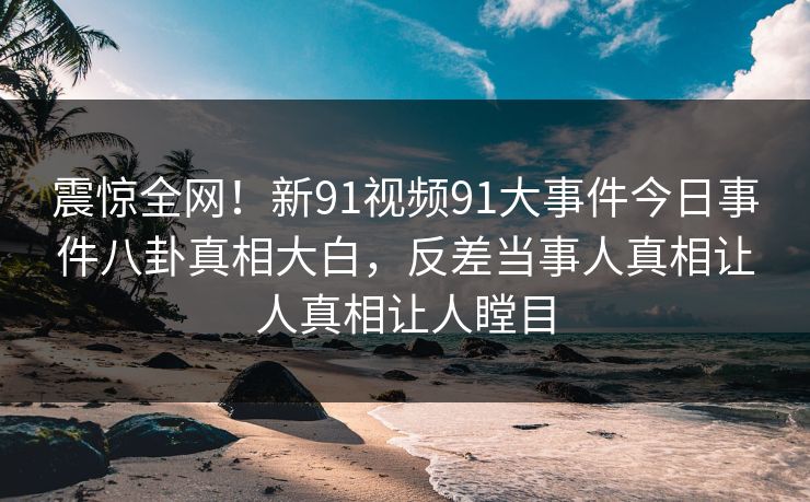 震惊全网！新91视频91大事件今日事件八卦真相大白，反差当事人真相让人真相让人瞠目