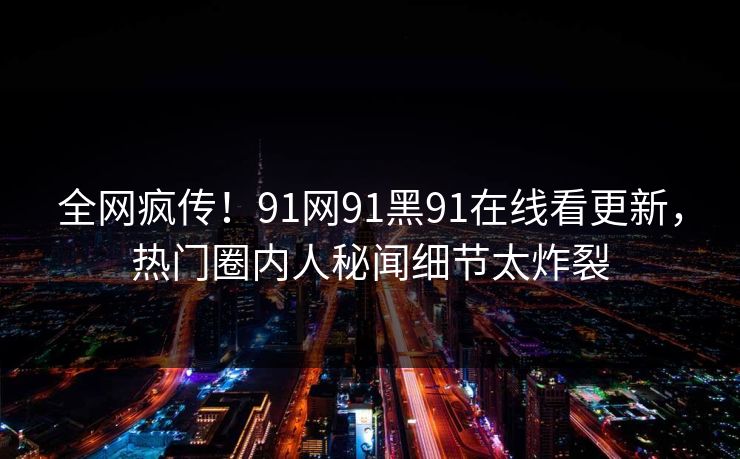 全网疯传！91网91黑91在线看更新，热门圈内人秘闻细节太炸裂