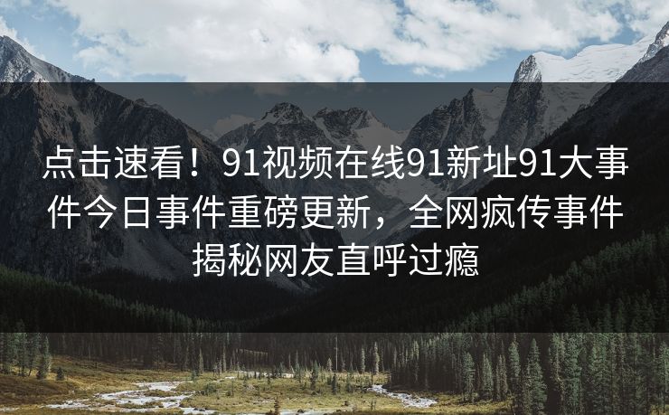 点击速看！91视频在线91新址91大事件今日事件重磅更新，全网疯传事件揭秘网友直呼过瘾