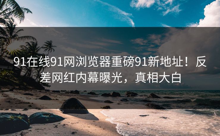 91在线91网浏览器重磅91新地址！反差网红内幕曝光，真相大白