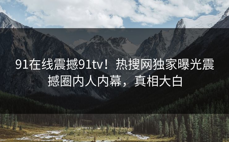 91在线震撼91tv！热搜网独家曝光震撼圈内人内幕，真相大白