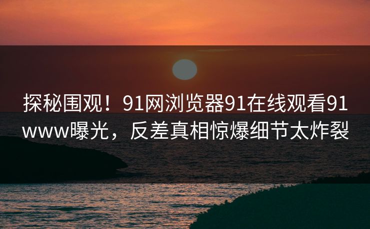 探秘围观！91网浏览器91在线观看91www曝光，反差真相惊爆细节太炸裂